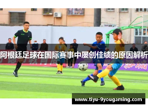 阿根廷足球在国际赛事中屡创佳绩的原因解析 阿根廷足球在国际赛事中屡创佳绩的原因解析