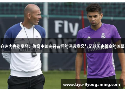 齐达内告别皇马:传奇主帅离开背后的深远意义与足球历史篇章的落幕 齐达内告别皇马:传奇主帅离开背后的深远意义与足球历史篇章的落幕