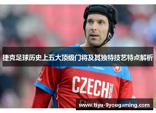 捷克足球历史上五大顶级门将及其独特技艺特点解析 捷克足球历史上五大顶级门将及其独特技艺特点解析